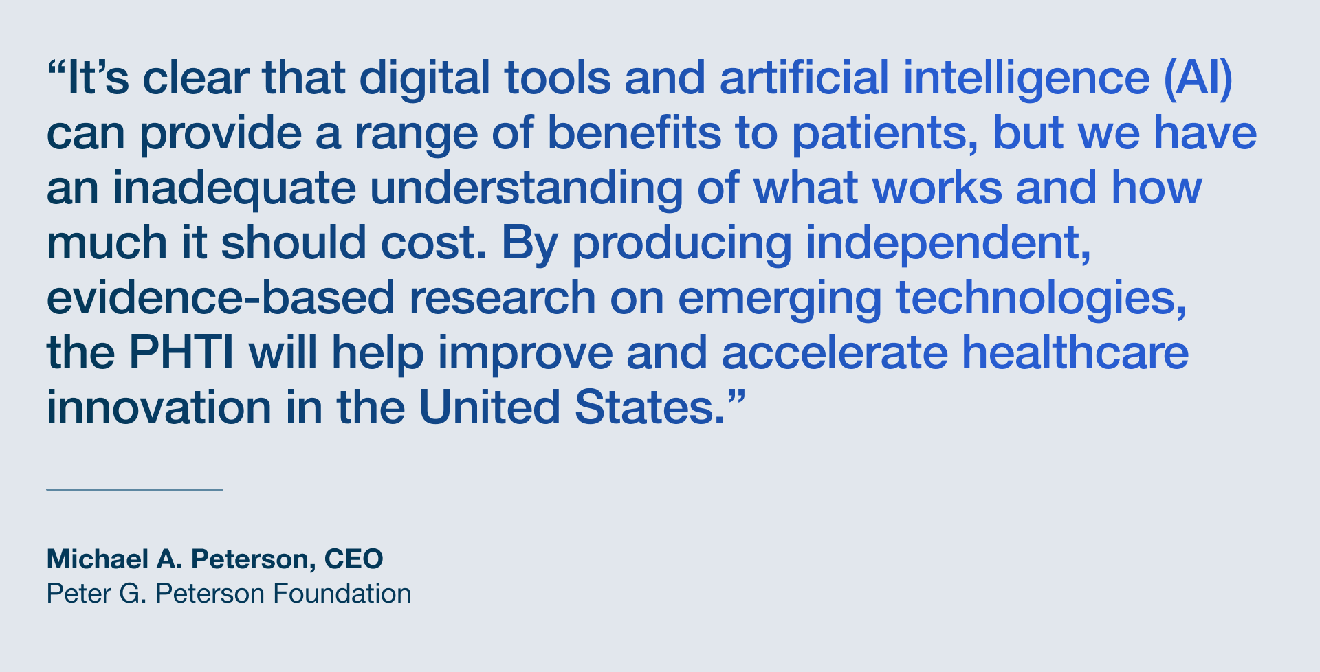 Quote Card_Insight A quote from Michael Peterson: "It’s clear that digital tools and artificial intelligence can provide a range of benefits to patients, but we have an inadequate understanding of what works and how much it should cost. By producing independent, evidence-based research on emerging technologies, the Peterson Health Technology Institute will help improve and accelerate healthcare innovation in the United States.”
